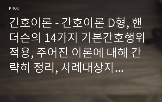 간호이론 - 간호이론 D형, 핸더슨의 14가지 기본간호행위 적용, 주어진 이론에 대해 간략히 정리, 사례대상자(만성질환자 : 당뇨, 고혈압, 관절염, 암환자 등)를 선정한 후 인구사회적, 생활습관특성 기술, 대상자에게 이론가의 제시된 주요 개념을 적용하여 사정하고 간호계획 작성, 환자간호와 관련해 이론적용에 따른 결론 (간호이론D형 -  핸더슨)