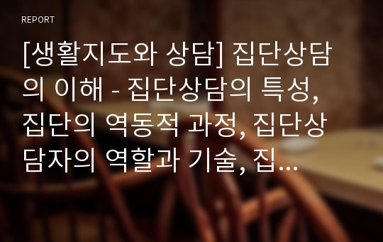 [생활지도와 상담] 집단상담의 이해 - 집단상담의 특성, 집단의 역동적 과정, 집단상담자의 역할과 기술, 집단상담의 방향, 집단상담의 계획 및 실시과정