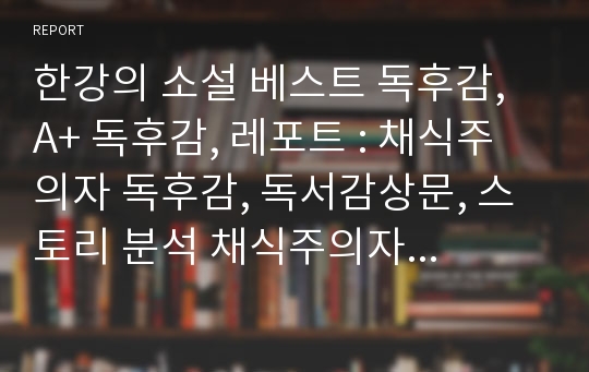 한강의 소설 베스트 독후감, A+ 독후감, 레포트 : 채식주의자 독후감, 독서감상문, 스토리 분석 채식주의자 독서감상문