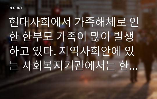 현대사회에서 가족해체로 인한 한부모 가족이 많이 발생하고 있다. 지역사회안에 있는 사회복지기관에서는 한부모 가족을 위한 다양한 프로그램들이 실시되고 있다.