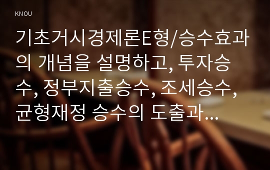 기초거시경제론E형/승수효과의 개념을 설명하고, 투자승수, 정부지출승수, 조세승수, 균형재정 승수의 도출과정을 설명해 보시오(2016년 2학기 기초거시경제론 경영학과 중간과제물) 승수효과,투자승수,정부지출승수,조세승수,균형재정승수 도출과정