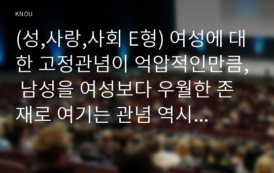 (성,사랑,사회 E형) 여성에 대한 고정관념이 억압적인만큼, 남성을 여성보다 우월한 존재로 여기는 관념 역시 남성과 여성 모두에게 폭력적이고 억압적일 수 있다는 사실을 구체적인 사례를 들어 적되, 남성과 여성이 각기 더 자유롭고 행복한 존재가 될 수 있는 방법이 무엇인지에 대해 모색하는 내용을 담아서 서술하시오