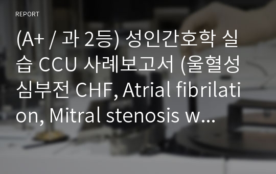 (A+ / 과 2등) 성인간호학 실습 CCU 사례보고서 (울혈성 심부전 CHF, Atrial fibrilation, Mitral stenosis with insufficiency)