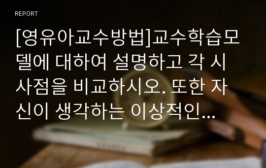 [영유아교수방법]교수학습모델에 대하여 설명하고 각 시사점을 비교하시오. 또한 자신이 생각하는 이상적인 모델을 선정하여 그 이유를 기술하시오