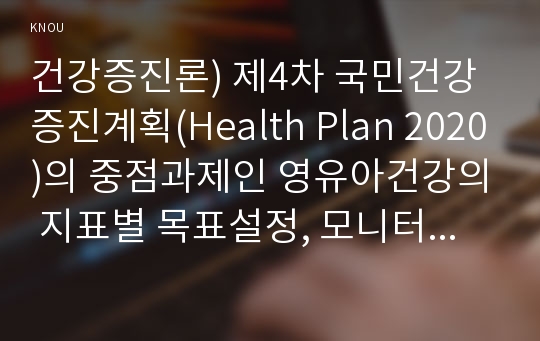 건강증진론) 제4차 국민건강증진계획(Health Plan 2020)의 중점과제인 영유아건강의 지표별 목표설정, 모니터링 등을 설명하고 세부사업을 하나 선정하여 사업내용 및 방법에 대하여 의견을 기술하시오.