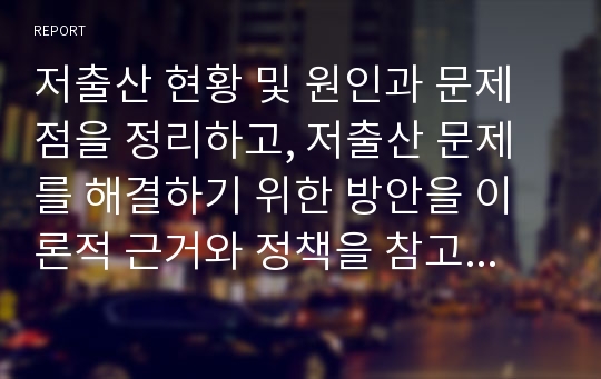 저출산 현황 및 원인과 문제점을 정리하고, 저출산 문제를 해결하기 위한 방안을 이론적 근거와 정책을 참고하여 새로운 자신만의 아이디어를 구체적으로 제시하시오.