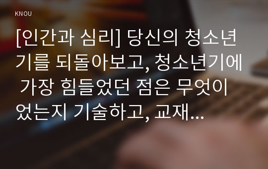 [인간과 심리] 당신의 청소년기를 되돌아보고, 청소년기에 가장 힘들었던 점은 무엇이었는지 기술하고, 교재와 참고문헌을 활용하여 자신이 경험한 어려움을 청소년기의 다양한 발달 특징과 관련지어서 분석하시오