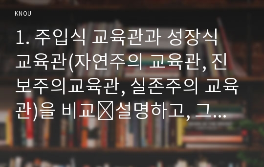 1. 주입식 교육관과 성장식 교육관(자연주의 교육관, 진보주의교육관, 실존주의 교육관)을 비교․설명하고, 그 교육적 시사점을 논하시오.  2. 에릭슨의 성격발달단계이론을 설명하고, 그 교육적 시사점을 논하시오.