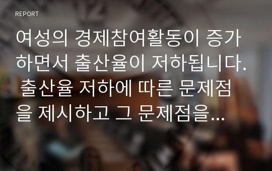 여성의 경제참여활동이 증가하면서 출산율이 저하됩니다. 출산율 저하에 따른 문제점을 제시하고 그 문제점을 해결할 수 있는 방안을 설명하시오.