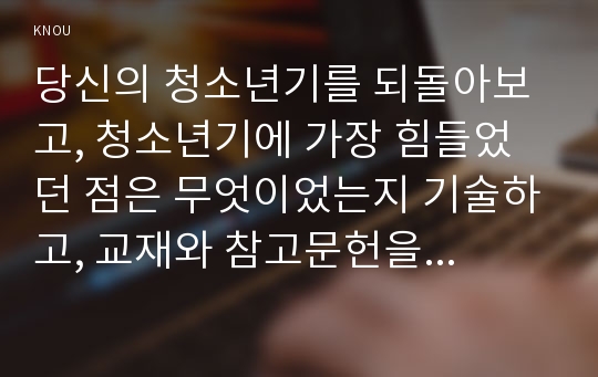 당신의 청소년기를 되돌아보고, 청소년기에 가장 힘들었던 점은 무엇이었는지 기술하고, 교재와 참고문헌을 활용하여 자신이 경험한 어려움을 청소년기의 다양한 발달 특징과 관련지어서 분석하시오