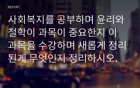 사회복지를 공부하며 윤리와 철학이 과목이 중요한지 이 과목을 수강하며 새롭게 정리된게 무엇인지 정리하시오.