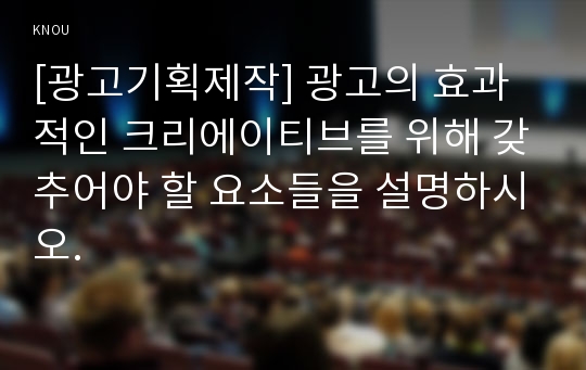 [광고기획제작] 광고의 효과적인 크리에이티브를 위해 갖추어야 할 요소들을 설명하시오.