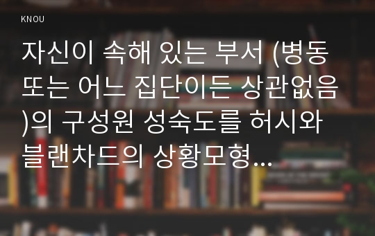 자신이 속해 있는 부서 (병동 또는 어느 집단이든 상관없음)의 구성원 성숙도를 허시와 블랜차드의 상황모형에  근거하여 진단하고, 그 집단에 적절한 지도자 행동 스타일을 결정하시오. 그리고 현재의 지도자 유형을 오하이오 주립대학 리더십 연구를 기초로 하여 사정하고, 이 지도자의 리더십 스타일이 현 조직 또는 부서(예: 간호조직 또는 간호단위..)에 미치는 영