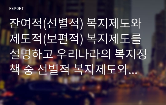 잔여적(선별적) 복지제도와 제도적(보편적) 복지제도를 설명하고 우리나라의 복지정책 중 선별적 복지제도와 보편적 복지제도의 사례를 각각 한 가지씩 찾아서 소개하시오.