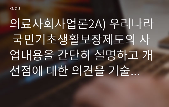 의료사회사업론2A) 우리나라 국민기초생활보장제도의 사업내용을 간단히 설명하고 개선점에 대한 의견을 기술하시오0K