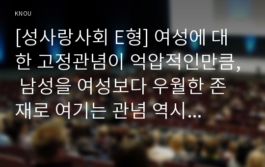 [성사랑사회 E형] 여성에 대한 고정관념이 억압적인만큼, 남성을 여성보다 우월한 존재로 여기는 관념 역시 남성과 여성 모두에게 폭력적이고 억압적일 수 있다는 사실을 구체적인 사례를 들어 적되, 남성과 여성이 각기 더 자유롭고 행복한 존재가 될 수 있는 방법이 무엇인지에 대해 모색하는 내용을 담아서 서술하시오.