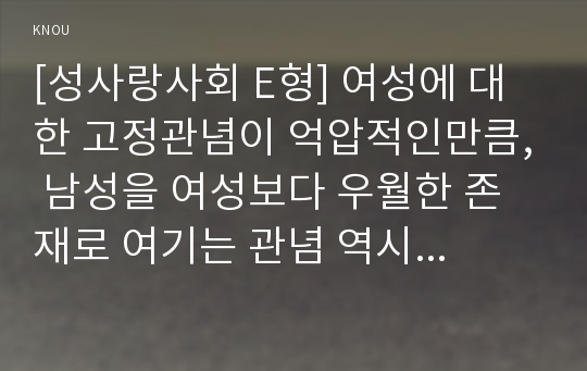 [성사랑사회 E형] 여성에 대한 고정관념이 억압적인만큼, 남성을 여성보다 우월한 존재로 여기는 관념 역시 남성과 여성 모두에게 폭력적이고 억압적일 수 있다는 사실을 구체적인 사례를 들어 적되, 남성과 여성이 각기 더 자유롭고 행복한 존재가 될 수 있는 방법이 무엇인지에 대해 모색하는 내용을 담아서 서술하시오.