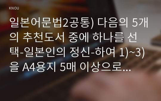 일본어문법2공통) 다음의 5개의 추천도서 중에 하나를 선택-일본인의 정신-하여 1)~3)을 A4용지 5매 이상으로 작성한다. 다음과 같은 순서로 간략하게 작성해 제출한다.