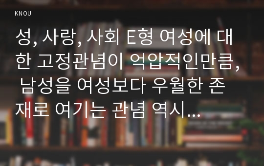 성, 사랑, 사회 E형 여성에 대한 고정관념이 억압적인만큼, 남성을 여성보다 우월한 존재로 여기는 관념 역시 남성과 여성 모두에게 폭력적이고 억압적일 수 있다는 사실을 구체적인 사례를 들어