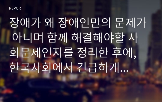 장애가 왜 장애인만의 문제가 아니며 함께 해결해야할 사회문제인지를 정리한 후에, 한국사회에서 긴급하게 고쳐져야 할 문제점과 그 해결 방안에 대해 구체적인 사례를 들어가면서 서술하시오.