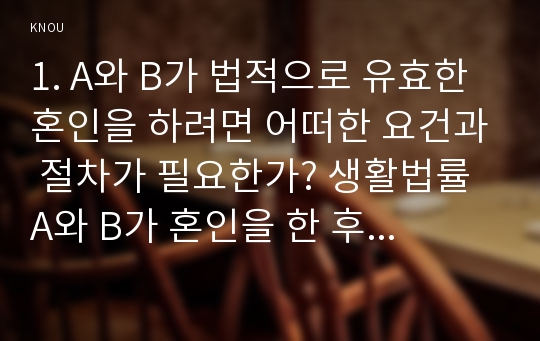 1. A와 B가 법적으로 유효한 혼인을 하려면 어떠한 요건과 절차가 필요한가? 생활법률 A와 B가 혼인을 한 후 A의 가족과 B의 가족이 모두 함께 산다면 A와 H, I, J 그리고 B와 C, D, E는 법적으로 어떠한 관계가 되는가? 생활법률 A와 B가 혼인을 한 후 E와 J는 혼인할 수 있는지그 여부와 이유를 쓰시오 - 생활법률 2016 중간과제물