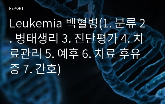 Leukemia 백혈병(1. 분류 2. 병태생리 3. 진단평가 4. 치료관리 5. 예후 6. 치료 후유증 7. 간호)
