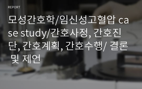 모성간호학/임신성고혈압 case study/간호사정, 간호진단, 간호계획, 간호수행/ 결론 및 제언