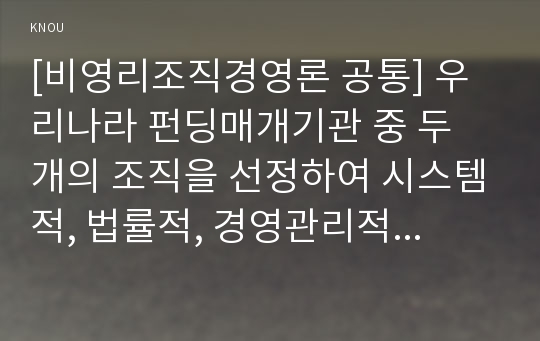 [비영리조직경영론 공통] 우리나라 펀딩매개기관 중 두 개의 조직을 선정하여 시스템적, 법률적, 경영관리적 측면에서 비교·평가하시오.