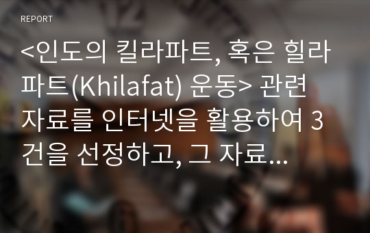 &lt;인도의 킬라파트, 혹은 힐라파트(Khilafat) 운동&gt; 관련 자료를 인터넷을 활용하여 3건을 선정하고, 그 자료를 근거로 &lt;인도의 킬라파트 운동&gt;에 대한 글을 스스로 주제와 목차를 설정