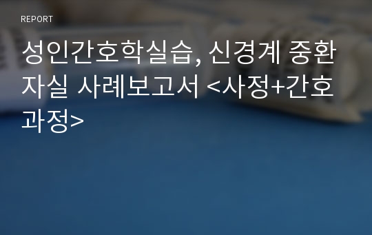 성인간호학실습, 신경계 중환자실 사례보고서 &lt;사정+간호과정&gt;