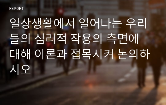 일상생활에서 일어나는 우리들의 심리적 작용의 측면에 대해 이론과 접목시켜 논의하시오