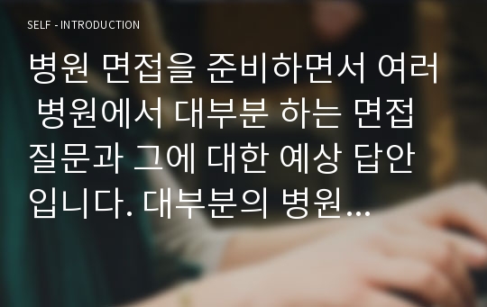 병원 면접을 준비하면서 여러 병원에서 대부분 하는 면접질문과 그에 대한 예상 답안 입니다. 대부분의 병원은 평범한 면접질문을 하기 때문에 그에 대한 예상답안을 만들어 놓는 것이 중요합니다. 저는 아주대병원, 울산대, 순천향대, 보라매, 서울대. 원자력, 강북삼성,세브란스, 아산병원 등등을 지원하였고 거기에서 받은 질문과 예상질문을 토대로 답안지를 만들었습니