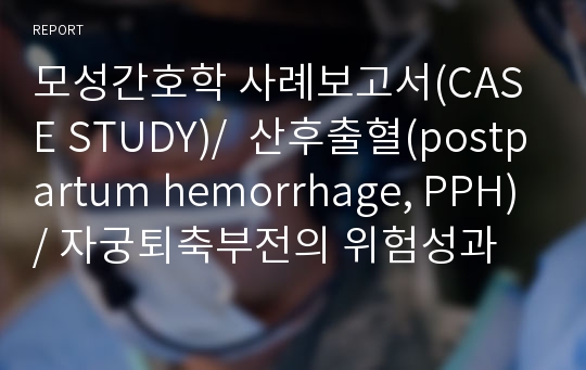 모성간호학 사례보고서(CASE STUDY)/  산후출혈(postpartum hemorrhage, PPH)/ 자궁퇴축부전의 위험성과 관련된 체액 부족의 위험성/ 빈혈과 출혈로 인한 안위 장애/자연분만하지못한 것에 대한 슬픔