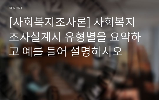 [사회복지조사론] 사회복지 조사설계시 유형별을 요약하고 예를 들어 설명하시오