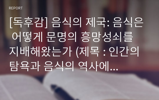 [독후감] 음식의 제국: 음식은 어떻게 문명의 흥망성쇠를 지배해왔는가 (제목 : 인간의 탐욕과 음식의 역사에 대하여) [독서감상문, 서평, 방통대, 농업농촌의 이해, 문화의 이해, 음식문화사]