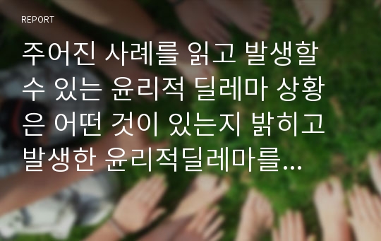 주어진 사례를 읽고 발생할 수 있는 윤리적 딜레마 상황은 어떤 것이 있는지 밝히고 발생한 윤리적딜레마를 어떻게 해결할 것인지 구체적으로 서술하시오.