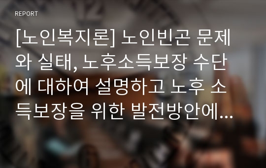 [노인복지론] 노인빈곤 문제와 실태, 노후소득보장 수단에 대하여 설명하고 노후 소득보장을 위한 발전방안에 대해 의견을 제안하세요