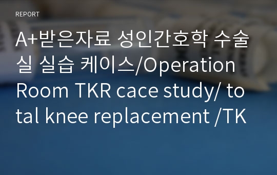 A+받은자료 성인간호학 수술실 실습 케이스/Operation Room TKR cace study/ total knee replacement /TKR문헌고찰/ TKR수술과정/ 슬관절 전치환술 케이스 스터디/ 인공관절 치환술 케이스 스터디