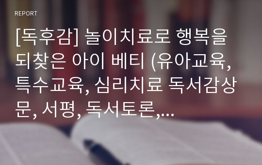 [독후감] 놀이치료로 행복을 되찾은 아이 베티 (유아교육, 특수교육, 심리치료 독서감상문, 서평, 독서토론, 독서세미나, 레포트 에세이 과제)