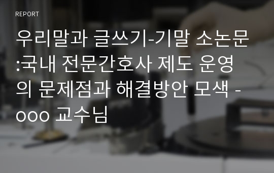 우리말과 글쓰기-기말 소논문:국내 전문간호사 제도 운영의 문제점과 해결방안 모색 -ooo 교수님