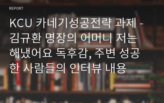 KCU 카네기성공전략 과제 - 김규환 명장의 어머니 저는 해냈어요 독후감, 주변 성공한 사람들의 인터뷰 내용