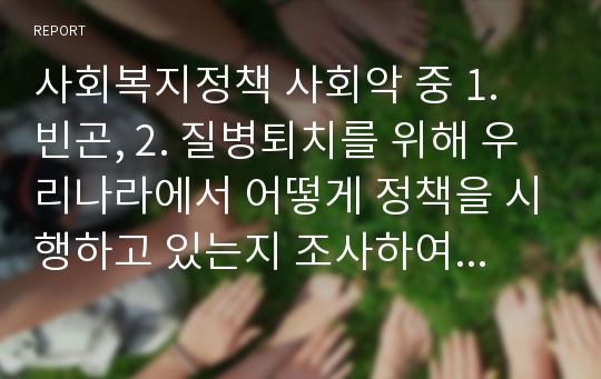 사회복지정책 사회악 중 1. 빈곤, 2. 질병퇴치를 위해 우리나라에서 어떻게 정책을 시행하고 있는지 조사하여 서술하시오