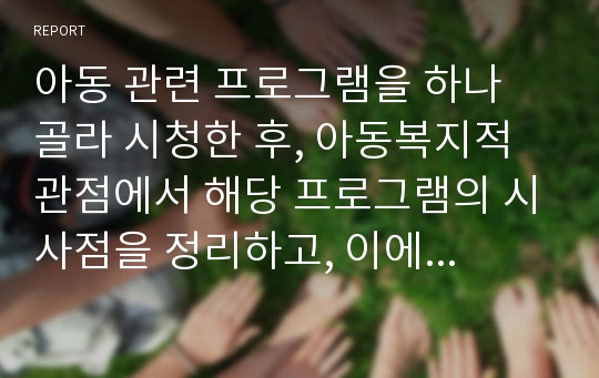 아동 관련 프로그램을 하나 골라 시청한 후, 아동복지적 관점에서 해당 프로그램의 시사점을 정리하고, 이에 대한 정책적 대안을 제시해 보시오.