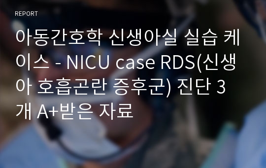 아동간호학 신생아실 실습 케이스 - NICU case RDS(신생아 호흡곤란 증후군) 진단 3개 A+받은 자료