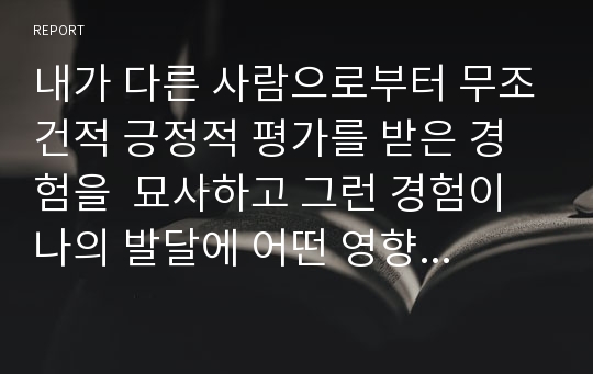 내가 다른 사람으로부터 무조건적 긍정적 평가를 받은 경험을  묘사하고 그런 경험이 나의 발달에 어떤 영향을 주었는지를 쓰시오.