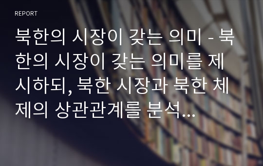 북한의 시장이 갖는 의미 - 북한의 시장이 갖는 의미를 제시하되, 북한 시장과 북한 체제의 상관관계를 분석하고, 경제건설-핵 무력 병진노선과의 관계도 함께 전망하시오.