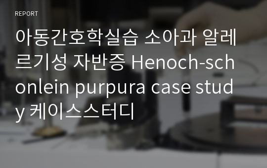 아동간호학실습 소아과 알레르기성 자반증 Henoch-schonlein purpura case study 케이스스터디