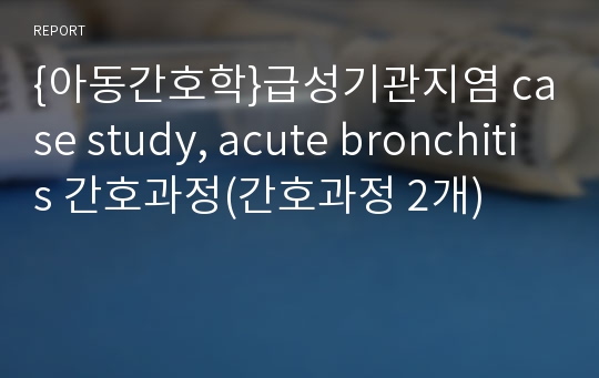 {아동간호학}급성기관지염 case study, acute bronchitis 간호과정(간호과정 2개)