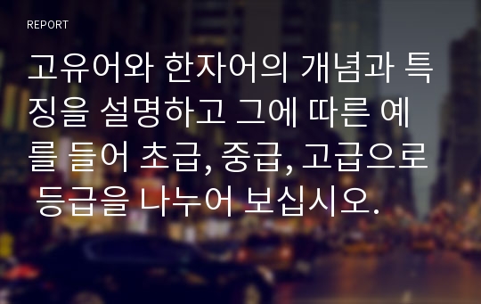 고유어와 한자어의 개념과 특징을 설명하고 그에 따른 예를 들어 초급, 중급, 고급으로 등급을 나누어 보십시오.