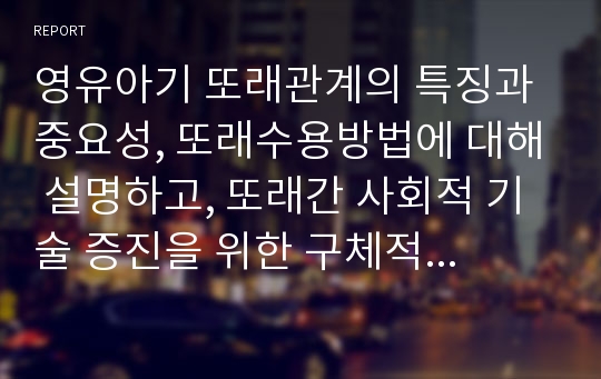 영유아기 또래관계의 특징과 중요성, 또래수용방법에 대해 설명하고, 또래간 사회적 기술 증진을 위한 구체적인 예시 3가지 이상 들어 기술하시오.